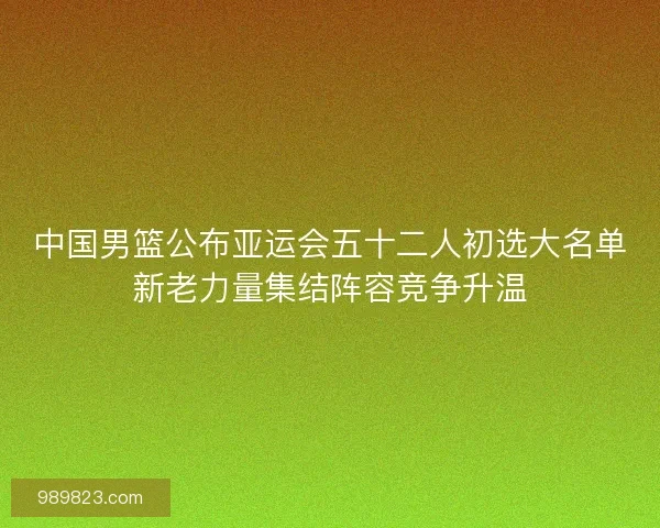 中国男篮公布亚运会五十二人初选大名单新老力量集结阵容竞争升温