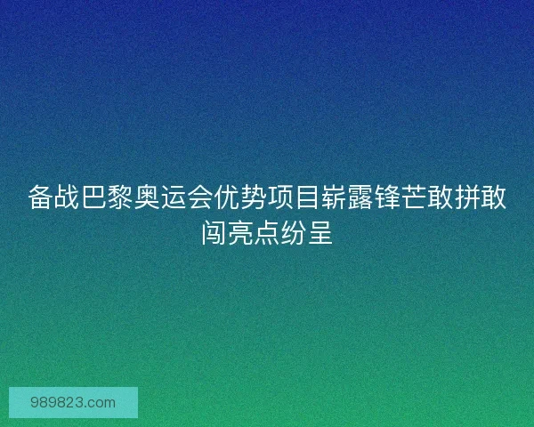 备战巴黎奥运会优势项目崭露锋芒敢拼敢闯亮点纷呈