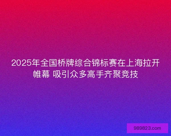 2025年全国桥牌综合锦标赛在上海拉开帷幕 吸引众多高手齐聚竞技