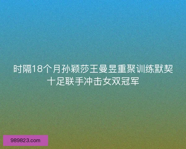 时隔18个月孙颖莎王曼昱重聚训练默契十足联手冲击女双冠军