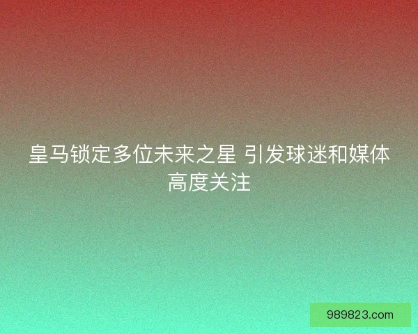 皇马锁定多位未来之星 引发球迷和媒体高度关注