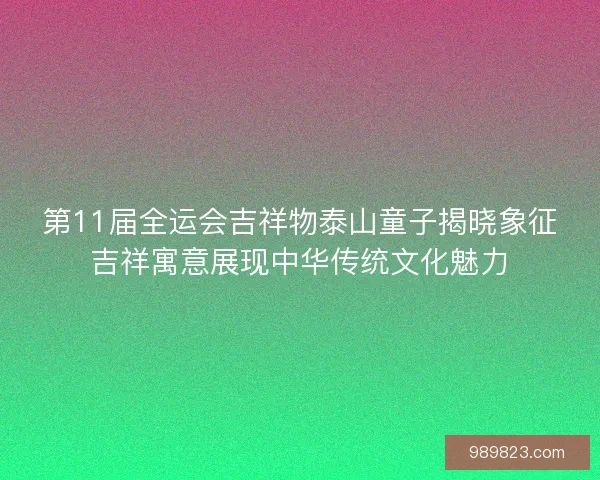 第11届全运会吉祥物泰山童子揭晓象征吉祥寓意展现中华传统文化魅力