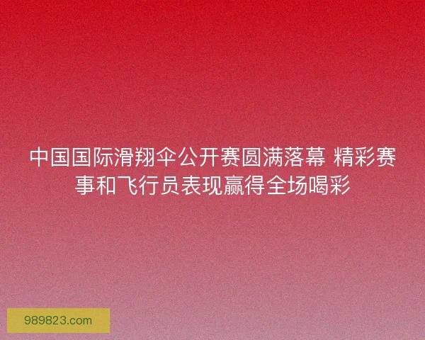 中国国际滑翔伞公开赛圆满落幕 精彩赛事和飞行员表现赢得全场喝彩