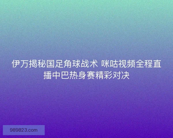 伊万揭秘国足角球战术 咪咕视频全程直播中巴热身赛精彩对决