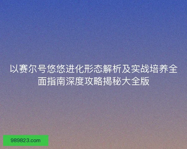 以赛尔号悠悠进化形态解析及实战培养全面指南深度攻略揭秘大全版