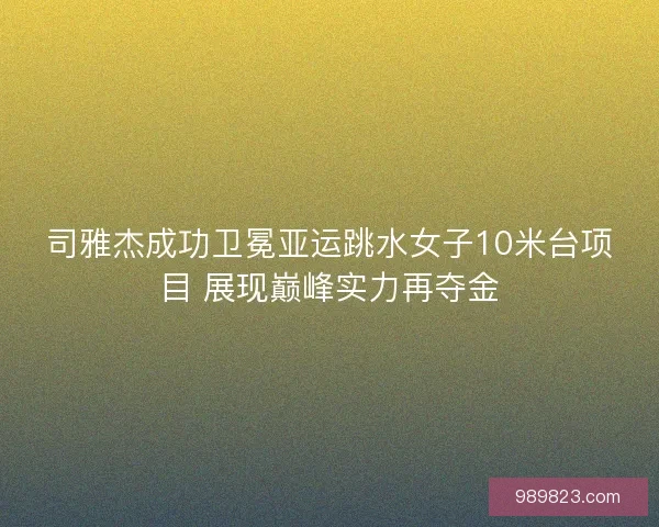 司雅杰成功卫冕亚运跳水女子10米台项目 展现巅峰实力再夺金 司雅杰成功卫冕亚运跳水女子10米台项目 展现巅峰实力再夺金