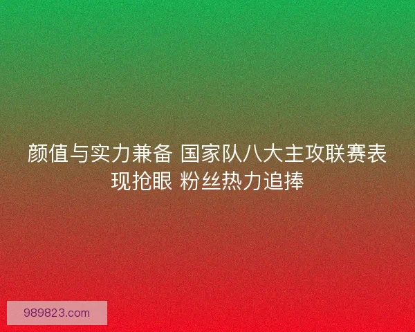 颜值与实力兼备 国家队八大主攻联赛表现抢眼 粉丝热力追捧