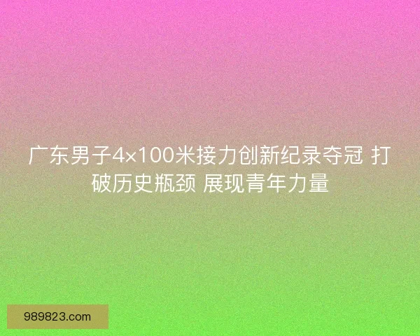广东男子4×100米接力创新纪录夺冠 打破历史瓶颈 展现青年力量