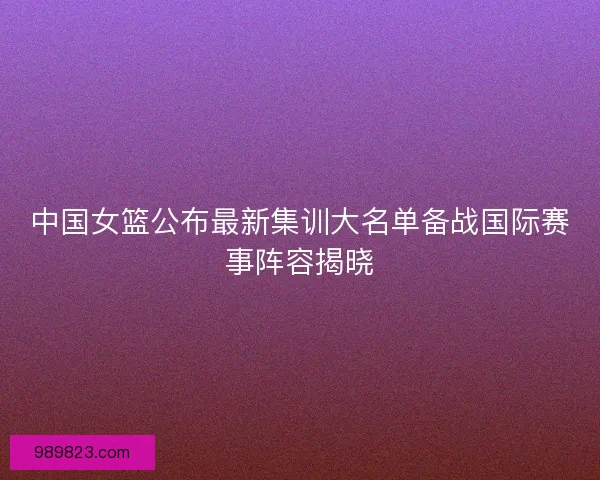 中国女篮公布最新集训大名单备战国际赛事阵容揭晓
